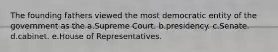 The founding fathers viewed the most democratic entity of the government as the a.Supreme Court. b.presidency. c.Senate. d.cabinet. e.House of Representatives.