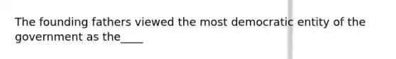 The founding fathers viewed the most democratic entity of the government as the____