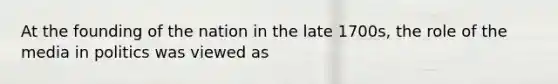 At the founding of the nation in the late 1700s, the role of the media in politics was viewed as