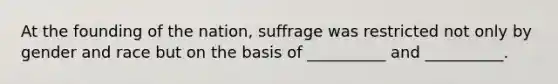 At the founding of the nation, suffrage was restricted not only by gender and race but on the basis of __________ and __________.