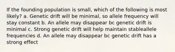 If the founding population is small, which of the following is most likely? a. Genetic drift will be minimal, so allele frequency will stay constant b. An allele may disappear bc genetic drift is minimal c. Strong genetic drift will help maintain stableallele frequencies d. An allele may disappear bc genetic drift has a strong effect