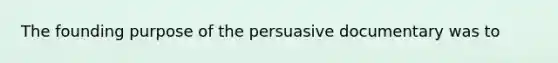 The founding purpose of the persuasive documentary was to