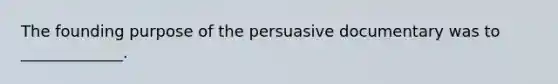 The founding purpose of the persuasive documentary was to _____________.