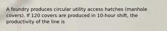 A foundry produces circular utility access hatches (manhole covers). If 120 covers are produced in 10-hour shift, the productivity of the line is