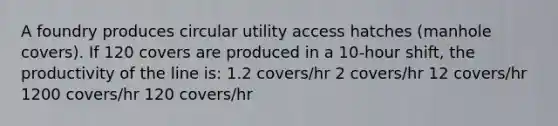 A foundry produces circular utility access hatches (manhole covers). If 120 covers are produced in a 10-hour shift, the productivity of the line is: 1.2 covers/hr 2 covers/hr 12 covers/hr 1200 covers/hr 120 covers/hr