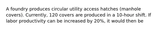 A foundry produces circular utility access hatches (manhole covers). Currently, 120 covers are produced in a 10-hour shift. If labor productivity can be increased by 20%, it would then be