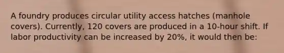 A foundry produces circular utility access hatches (manhole covers). Currently, 120 covers are produced in a 10-hour shift. If labor productivity can be increased by 20%, it would then be: