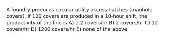 A foundry produces circular utility access hatches (manhole covers). If 120 covers are produced in a 10-hour shift, the productivity of the line is A) 1.2 covers/hr B) 2 covers/hr C) 12 covers/hr D) 1200 covers/hr E) none of the above