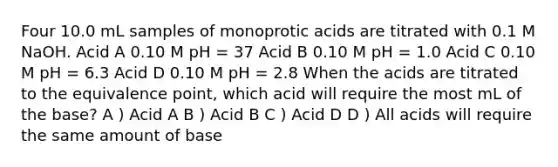 Four 10.0 mL samples of monoprotic acids are titrated with 0.1 M NaOH. Acid A 0.10 M pH = 37 Acid B 0.10 M pH = 1.0 Acid C 0.10 M pH = 6.3 Acid D 0.10 M pH = 2.8 When the acids are titrated to the equivalence point, which acid will require the most mL of the base? A ) Acid A B ) Acid B C ) Acid D D ) All acids will require the same amount of base