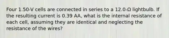 Four 1.50-V cells are connected in series to a 12.0-Ω lightbulb. If the resulting current is 0.39 AA, what is the internal resistance of each cell, assuming they are identical and neglecting the resistance of the wires?