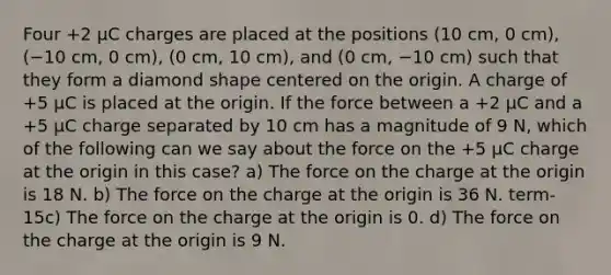 Four +2 μC charges are placed at the positions (10 cm, 0 cm), (−10 cm, 0 cm), (0 cm, 10 cm), and (0 cm, −10 cm) such that they form a diamond shape centered on the origin. A charge of +5 μC is placed at the origin. If the force between a +2 μC and a +5 μC charge separated by 10 cm has a magnitude of 9 N, which of the following can we say about the force on the +5 μC charge at the origin in this case? a) The force on the charge at the origin is 18 N. b) The force on the charge at the origin is 36 N. term-15c) The force on the charge at the origin is 0. d) The force on the charge at the origin is 9 N.