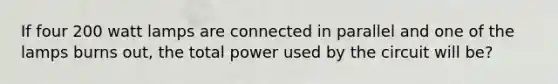 If four 200 watt lamps are connected in parallel and one of the lamps burns out, the total power used by the circuit will be?