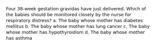 Four 38-week gestation gravidas have just delivered. Which of the babies should be monitored closely by the nurse for respiratory distress? a. The baby whose mother has diabetes mellitus b. The baby whose mother has lung cancer c. The baby whose mother has hypothyroidism d. The baby whose mother has asthma