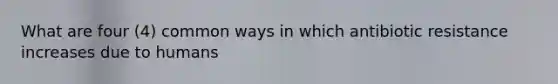 What are four (4) common ways in which antibiotic resistance increases due to humans