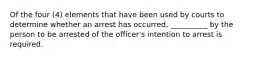 Of the four (4) elements that have been used by courts to determine whether an arrest has occurred, __________ by the person to be arrested of the officer's intention to arrest is required.