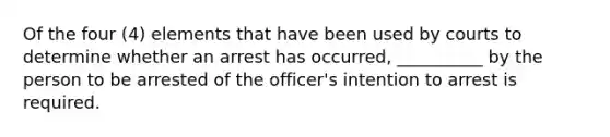 Of the four (4) elements that have been used by courts to determine whether an arrest has occurred, __________ by the person to be arrested of the officer's intention to arrest is required.