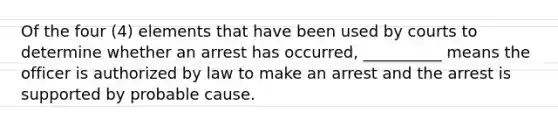 Of the four (4) elements that have been used by courts to determine whether an arrest has occurred, __________ means the officer is authorized by law to make an arrest and the arrest is supported by probable cause.