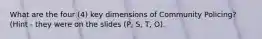 What are the four (4) key dimensions of Community Policing? (Hint - they were on the slides (P, S, T, O).