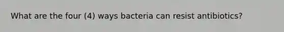 What are the four (4) ways bacteria can resist antibiotics?