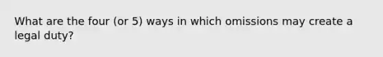 What are the four (or 5) ways in which omissions may create a legal duty?