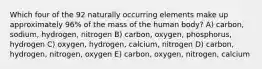 Which four of the 92 naturally occurring elements make up approximately 96% of the mass of the human body? A) carbon, sodium, hydrogen, nitrogen B) carbon, oxygen, phosphorus, hydrogen C) oxygen, hydrogen, calcium, nitrogen D) carbon, hydrogen, nitrogen, oxygen E) carbon, oxygen, nitrogen, calcium