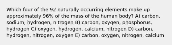 Which four of the 92 naturally occurring elements make up approximately 96% of the mass of the human body? A) carbon, sodium, hydrogen, nitrogen B) carbon, oxygen, phosphorus, hydrogen C) oxygen, hydrogen, calcium, nitrogen D) carbon, hydrogen, nitrogen, oxygen E) carbon, oxygen, nitrogen, calcium