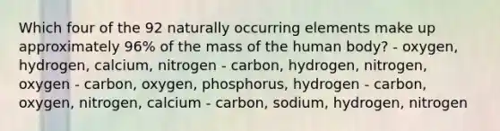 Which four of the 92 naturally occurring elements make up approximately 96% of the mass of the human body? - oxygen, hydrogen, calcium, nitrogen - carbon, hydrogen, nitrogen, oxygen - carbon, oxygen, phosphorus, hydrogen - carbon, oxygen, nitrogen, calcium - carbon, sodium, hydrogen, nitrogen