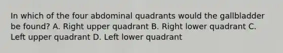 In which of the four abdominal quadrants would the gallbladder be found? A. Right upper quadrant B. Right lower quadrant C. Left upper quadrant D. Left lower quadrant