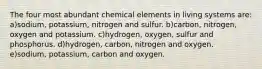 The four most abundant chemical elements in living systems are: a)sodium, potassium, nitrogen and sulfur. b)carbon, nitrogen, oxygen and potassium. c)hydrogen, oxygen, sulfur and phosphorus. d)hydrogen, carbon, nitrogen and oxygen. e)sodium, potassium, carbon and oxygen.