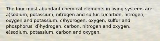 The four most abundant chemical elements in living systems are: a)sodium, potassium, nitrogen and sulfur. b)carbon, nitrogen, oxygen and potassium. c)hydrogen, oxygen, sulfur and phosphorus. d)hydrogen, carbon, nitrogen and oxygen. e)sodium, potassium, carbon and oxygen.