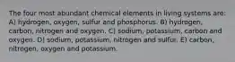 The four most abundant chemical elements in living systems are: A) hydrogen, oxygen, sulfur and phosphorus. B) hydrogen, carbon, nitrogen and oxygen. C) sodium, potassium, carbon and oxygen. D) sodium, potassium, nitrogen and sulfur. E) carbon, nitrogen, oxygen and potassium.