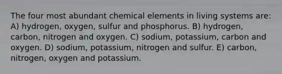 The four most abundant chemical elements in living systems are: A) hydrogen, oxygen, sulfur and phosphorus. B) hydrogen, carbon, nitrogen and oxygen. C) sodium, potassium, carbon and oxygen. D) sodium, potassium, nitrogen and sulfur. E) carbon, nitrogen, oxygen and potassium.