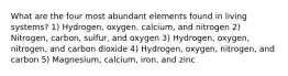 What are the four most abundant elements found in living systems? 1) Hydrogen, oxygen, calcium, and nitrogen 2) Nitrogen, carbon, sulfur, and oxygen 3) Hydrogen, oxygen, nitrogen, and carbon dioxide 4) Hydrogen, oxygen, nitrogen, and carbon 5) Magnesium, calcium, iron, and zinc