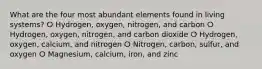 What are the four most abundant elements found in living systems? ⵔ Hydrogen, oxygen, nitrogen, and carbon ⵔ Hydrogen, oxygen, nitrogen, and carbon dioxide ⵔ Hydrogen, oxygen, calcium, and nitrogen ⵔ Nitrogen, carbon, sulfur, and oxygen ⵔ Magnesium, calcium, iron, and zinc