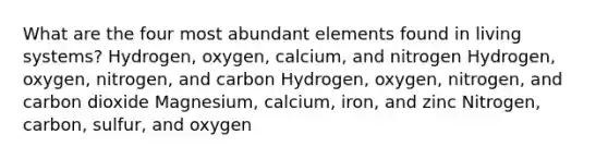 What are the four most abundant elements found in living systems? Hydrogen, oxygen, calcium, and nitrogen Hydrogen, oxygen, nitrogen, and carbon Hydrogen, oxygen, nitrogen, and carbon dioxide Magnesium, calcium, iron, and zinc Nitrogen, carbon, sulfur, and oxygen