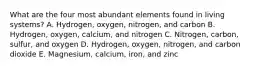 What are the four most abundant elements found in living systems? A. Hydrogen, oxygen, nitrogen, and carbon B. Hydrogen, oxygen, calcium, and nitrogen C. Nitrogen, carbon, sulfur, and oxygen D. Hydrogen, oxygen, nitrogen, and carbon dioxide E. Magnesium, calcium, iron, and zinc