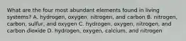 What are the four most abundant elements found in living systems? A. hydrogen, oxygen, nitrogen, and carbon B. nitrogen, carbon, sulfur, and oxygen C. hydrogen, oxygen, nitrogen, and carbon dioxide D. hydrogen, oxygen, calcium, and nitrogen