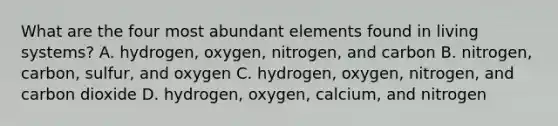 What are the four most abundant elements found in living systems? A. hydrogen, oxygen, nitrogen, and carbon B. nitrogen, carbon, sulfur, and oxygen C. hydrogen, oxygen, nitrogen, and carbon dioxide D. hydrogen, oxygen, calcium, and nitrogen