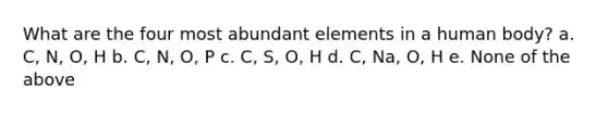 What are the four most abundant elements in a human body? a. C, N, O, H b. C, N, O, P c. C, S, O, H d. C, Na, O, H e. None of the above