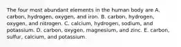 The four most abundant elements in the human body are A. carbon, hydrogen, oxygen, and iron. B. carbon, hydrogen, oxygen, and nitrogen. C. calcium, hydrogen, sodium, and potassium. D. carbon, oxygen, magnesium, and zinc. E. carbon, sulfur, calcium, and potassium.