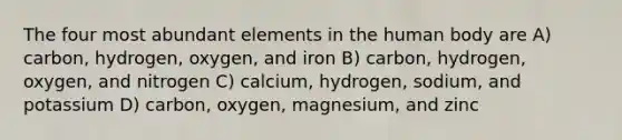 The four most abundant elements in the human body are A) carbon, hydrogen, oxygen, and iron B) carbon, hydrogen, oxygen, and nitrogen C) calcium, hydrogen, sodium, and potassium D) carbon, oxygen, magnesium, and zinc