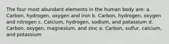 The four most abundant elements in the human body are: a. Carbon, hydrogen, oxygen and iron b. Carbon, hydrogen, oxygen and nitrogen c. Calcium, hydrogen, sodium, and potassium d. Carbon, oxygen, magnesium, and zinc e. Carbon, sulfur, calcium, and potassium