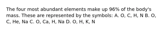 The four most abundant elements make up 96% of the body's mass. These are represented by the symbols: A. O, C, H, N B. O, C, He, Na C. O, Ca, H, Na D. O, H, K, N