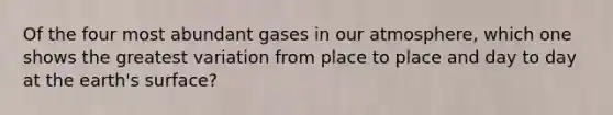 Of the four most abundant gases in our atmosphere, which one shows the greatest variation from place to place and day to day at the earth's surface?