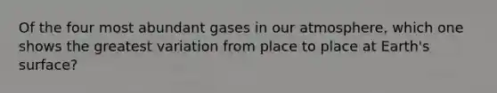 Of the four most abundant gases in our atmosphere, which one shows the greatest variation from place to place at Earth's surface?