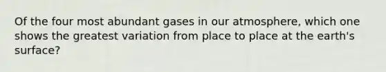 Of the four most abundant gases in our atmosphere, which one shows the greatest variation from place to place at the earth's surface?