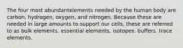 The four most abundantelements needed by the human body are carbon, hydrogen, oxygen, and nitrogen. Because these are needed in large amounts to support our cells, these are referred to as bulk elements. essential elements. isotopes. buffers. trace elements.