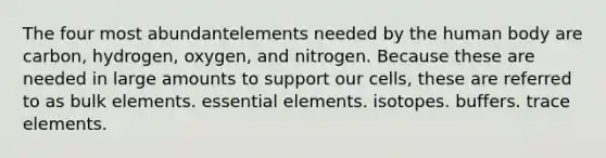 The four most abundantelements needed by the human body are carbon, hydrogen, oxygen, and nitrogen. Because these are needed in large amounts to support our cells, these are referred to as bulk elements. essential elements. isotopes. buffers. trace elements.