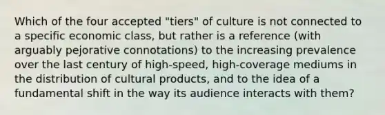 Which of the four accepted "tiers" of culture is not connected to a specific economic class, but rather is a reference (with arguably pejorative connotations) to the increasing prevalence over the last century of high-speed, high-coverage mediums in the distribution of cultural products, and to the idea of a fundamental shift in the way its audience interacts with them?