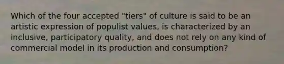 Which of the four accepted "tiers" of culture is said to be an artistic expression of populist values, is characterized by an inclusive, participatory quality, and does not rely on any kind of commercial model in its production and consumption?